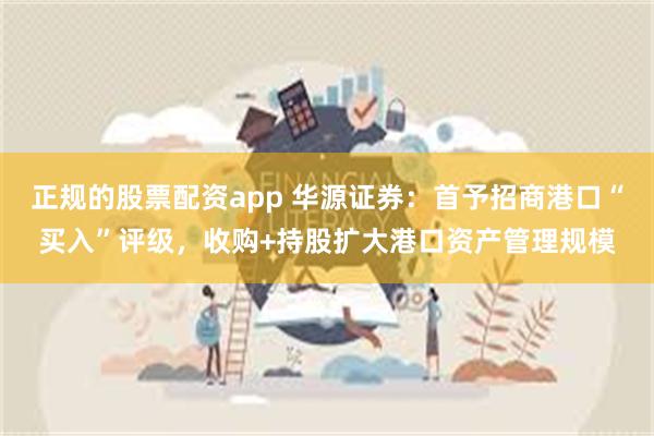 正规的股票配资app 华源证券：首予招商港口“买入”评级，收购+持股扩大港口资产管理规模
