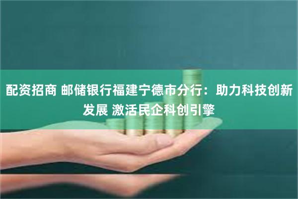 配资招商 邮储银行福建宁德市分行：助力科技创新发展 激活民企科创引擎