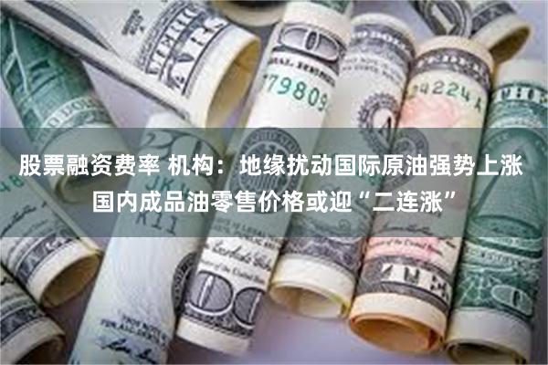 股票融资费率 机构：地缘扰动国际原油强势上涨 国内成品油零售价格或迎“二连涨”