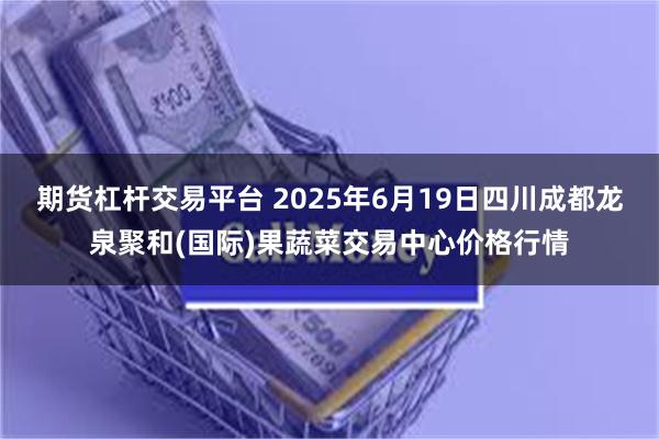 期货杠杆交易平台 2025年6月19日四川成都龙泉聚和(国际)果蔬菜交易中心价格行情