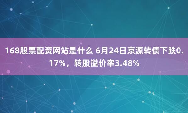 168股票配资网站是什么 6月24日京源转债下跌0.17%，转股溢价率3.48%