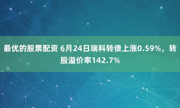 最优的股票配资 6月24日瑞科转债上涨0.59%，转股溢价率142.7%