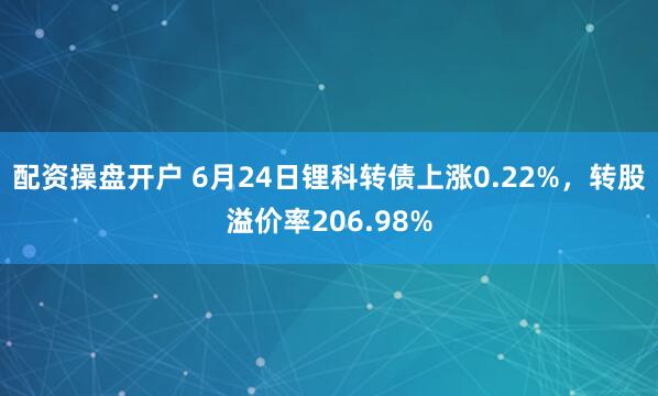 配资操盘开户 6月24日锂科转债上涨0.22%，转股溢价率206.98%