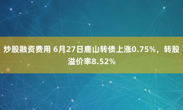 炒股融资费用 6月27日鹿山转债上涨0.75%，转股溢价率8.52%
