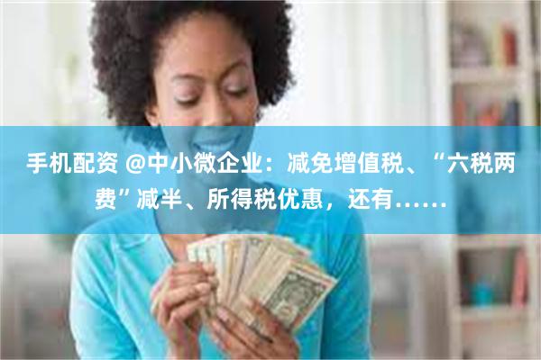 手机配资 @中小微企业：减免增值税、“六税两费”减半、所得税优惠，还有……