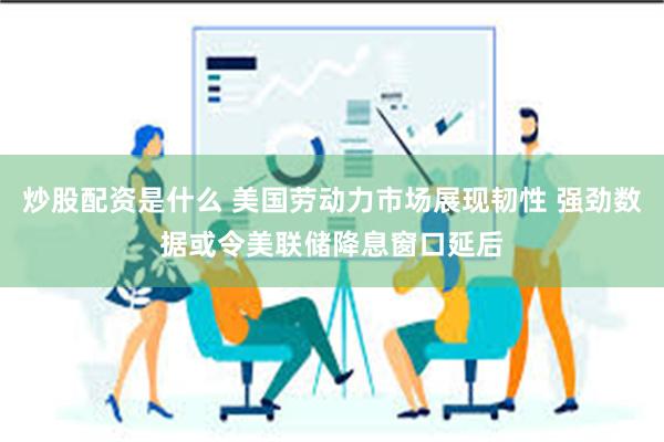 炒股配资是什么 美国劳动力市场展现韧性 强劲数据或令美联储降息窗口延后