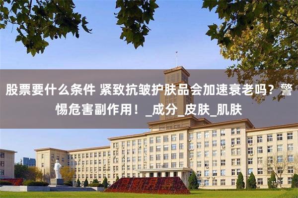 股票要什么条件 紧致抗皱护肤品会加速衰老吗？警惕危害副作用！_成分_皮肤_肌肤
