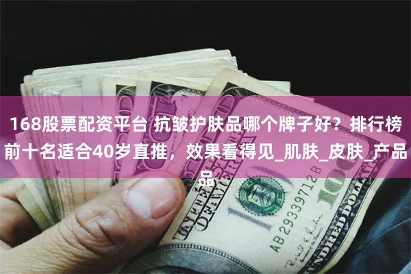 168股票配资平台 抗皱护肤品哪个牌子好？排行榜前十名适合40岁直推，效果看得见_肌肤_皮肤_产品