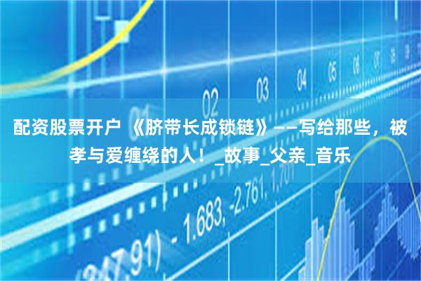 配资股票开户 《脐带长成锁链》——写给那些，被孝与爱缠绕的人！_故事_父亲_音乐