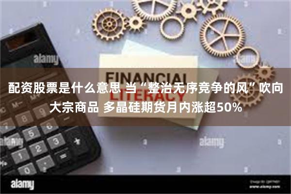 配资股票是什么意思 当“整治无序竞争的风”吹向大宗商品 多晶硅期货月内涨超50%