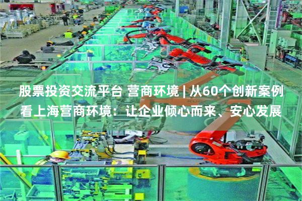 股票投资交流平台 营商环境 | 从60个创新案例看上海营商环境：让企业倾心而来、安心发展