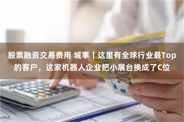 股票融资交易费用 城事｜这里有全球行业最Top的客户，这家机器人企业把小展台换成了C位