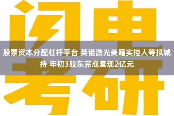 股票资本分配杠杆平台 英诺激光美籍实控人等拟减持 年初3股东完成套现2亿元