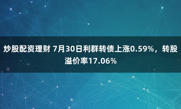炒股配资理财 7月30日利群转债上涨0.59%，转股溢价率17.06%