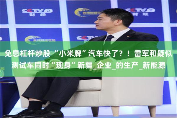 免息杠杆炒股 “小米牌”汽车快了？！雷军和疑似测试车同时“现身”新疆_企业_的生产_新能源