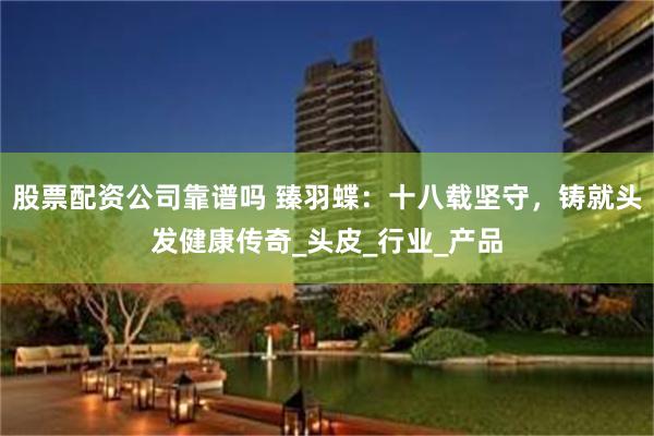 股票配资公司靠谱吗 臻羽蝶：十八载坚守，铸就头发健康传奇_头皮_行业_产品