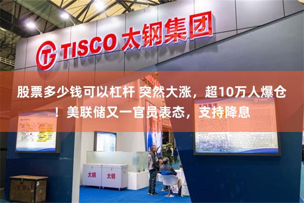 股票多少钱可以杠杆 突然大涨，超10万人爆仓！美联储又一官员表态，支持降息