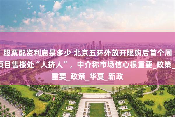 股票配资利息是多少 北京五环外放开限购后首个周末：热门项目售楼处“人挤人”，中介称市场信心很重要_政策_华夏_新政