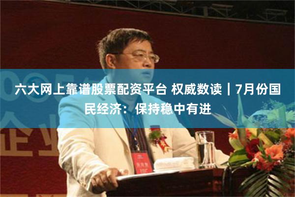 六大网上靠谱股票配资平台 权威数读｜7月份国民经济：保持稳中有进