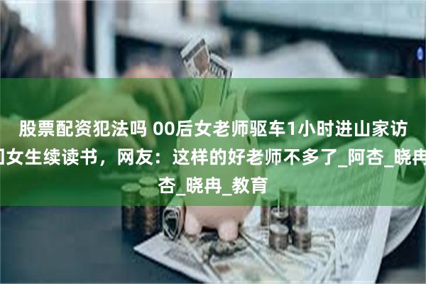 股票配资犯法吗 00后女老师驱车1小时进山家访，劝回女生续读书，网友：这样的好老师不多了_阿杏_晓冉_教育