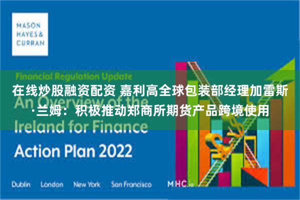 在线炒股融资配资 嘉利高全球包装部经理加雷斯·兰姆：积极推动郑商所期货产品跨境使用