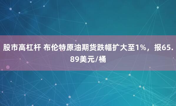 股市高杠杆 布伦特原油期货跌幅扩大至1%，报65.89美元/桶