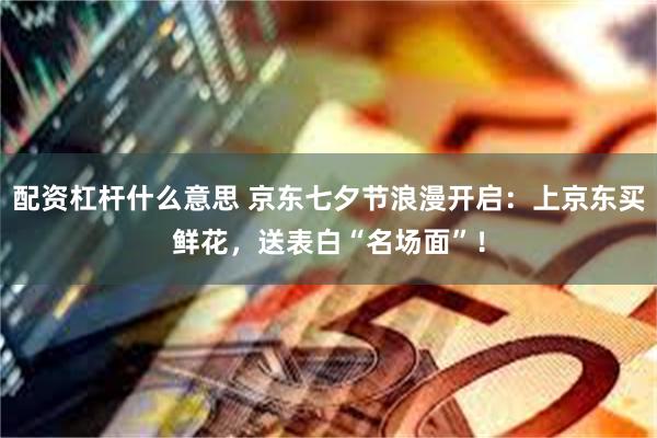 配资杠杆什么意思 京东七夕节浪漫开启：上京东买鲜花，送表白“名场面”！