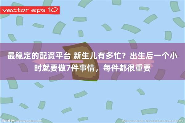 最稳定的配资平台 新生儿有多忙？出生后一个小时就要做7件事情，每件都很重要