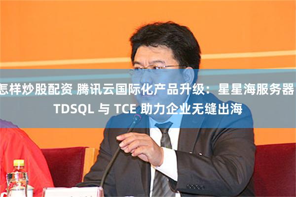 怎样炒股配资 腾讯云国际化产品升级：星星海服务器、TDSQL 与 TCE 助力企业无缝出海