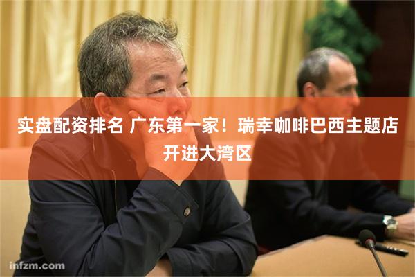 实盘配资排名 广东第一家！瑞幸咖啡巴西主题店开进大湾区