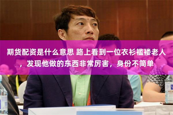 期货配资是什么意思 路上看到一位衣衫褴褛老人，发现他做的东西非常厉害，身份不简单