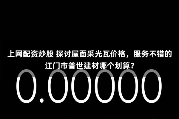 上网配资炒股 探讨屋面采光瓦价格，服务不错的江门市普世建材哪个划算？