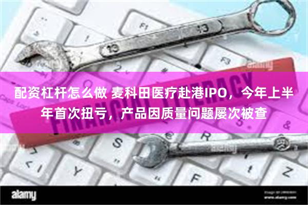 配资杠杆怎么做 麦科田医疗赴港IPO，今年上半年首次扭亏，产品因质量问题屡次被查