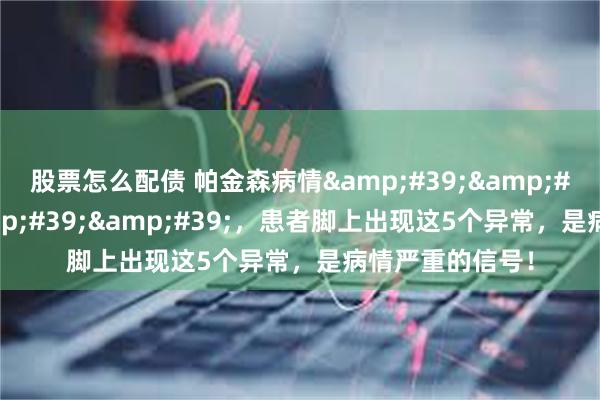 股票怎么配债 帕金森病情''脚先知''，患者脚上出现这5个异常，是病情严重的信号！