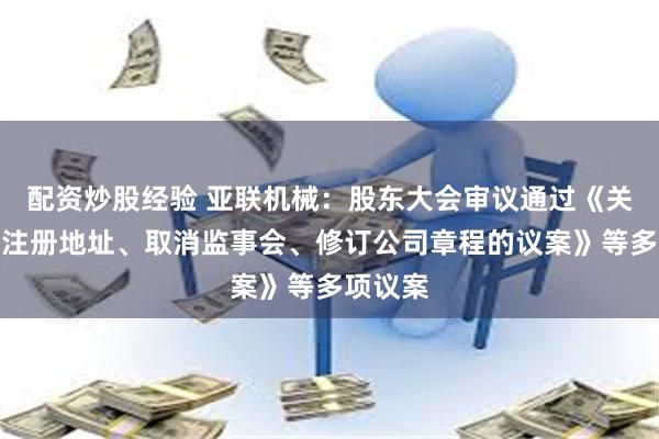 配资炒股经验 亚联机械：股东大会审议通过《关于变更注册地址、取消监事会、修订公司章程的议案》等多项议案