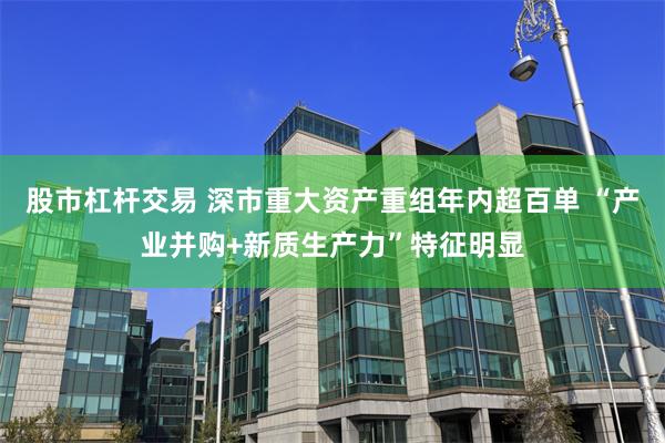 股市杠杆交易 深市重大资产重组年内超百单 “产业并购+新质生产力”特征明显
