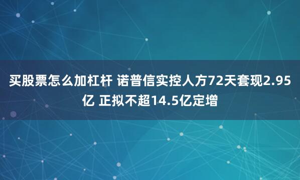 买股票怎么加杠杆 诺普信实控人方72天套现2.95亿 正拟不超14.5亿定增