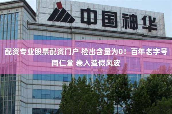 配资专业股票配资门户 检出含量为0！百年老字号同仁堂 卷入造假风波
